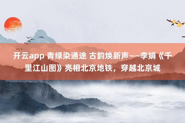 開(kāi)云app 青綠染通途 古韻煥新聲——李娟《千里江山圖》亮相北京地鐵,穿越北京城