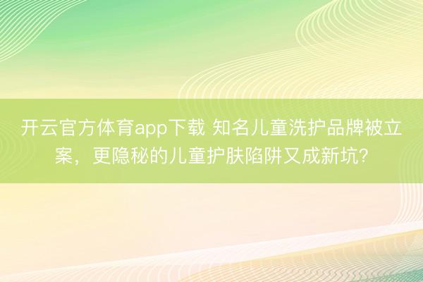 開云官方體育app下載 知名兒童洗護品牌被立案,更隱秘的兒童護膚陷阱又成新坑?