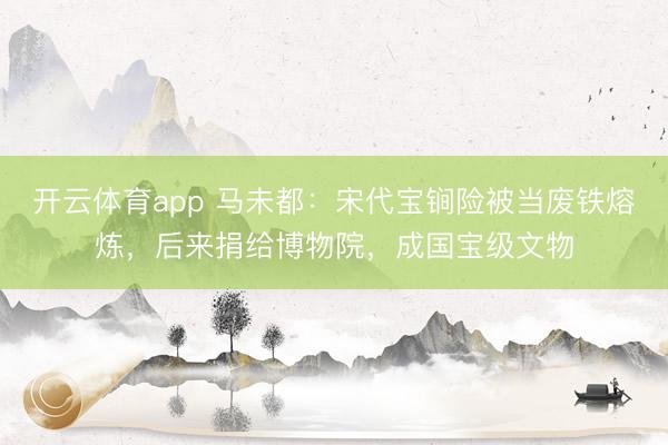 開云體育app 馬未都:宋代寶锏險(xiǎn)被當(dāng)廢鐵熔煉,后來捐給博物院,成國寶級(jí)文物