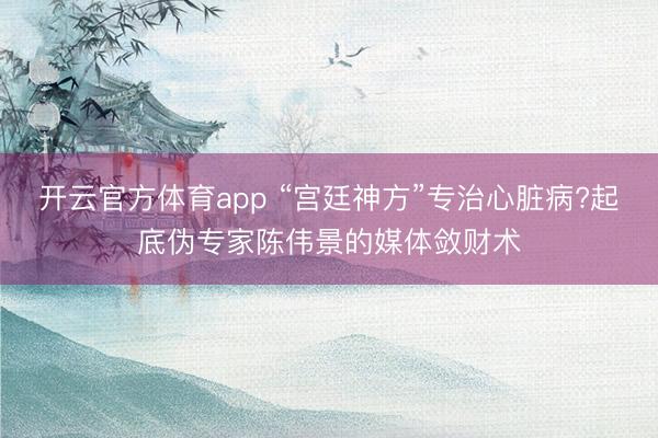 開云官方體育app “宮廷神方”專治心臟病?起底偽專家陳偉景的媒體斂財術(shù)