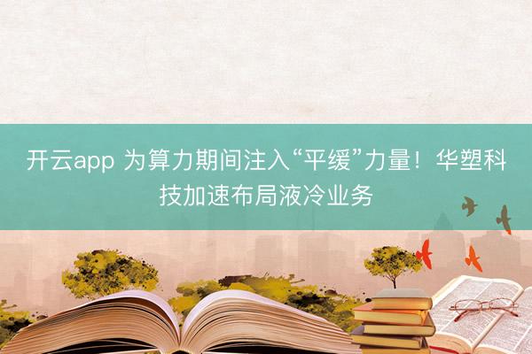 開云app 為算力期間注入“平緩”力量！華塑科技加速布局液冷業務