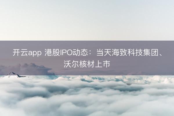 開云app 港股IPO動態：當天海致科技集團、沃爾核材上市