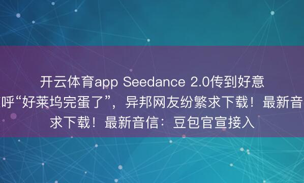 開云體育app Seedance 2.0傳到好意思國(guó),導(dǎo)演用后驚呼“好萊塢完蛋了”,異邦網(wǎng)友紛繁求下載!最新音信:豆包官宣接入