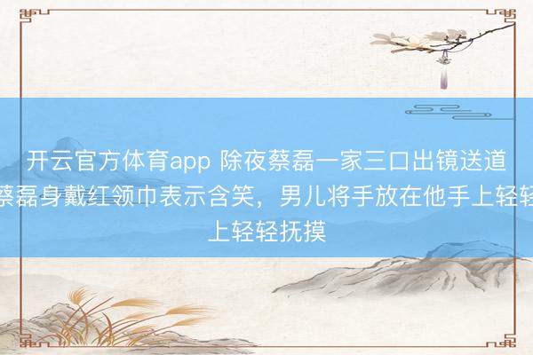 開(kāi)云官方體育app 除夜蔡磊一家三口出鏡送道賀，蔡磊身戴紅領(lǐng)巾表示含笑，男兒將手放在他手上輕輕撫摸