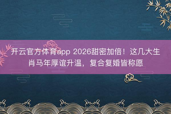 開云官方體育app 2026甜密加倍!這幾大生肖馬年厚誼升溫,復合復婚皆稱愿