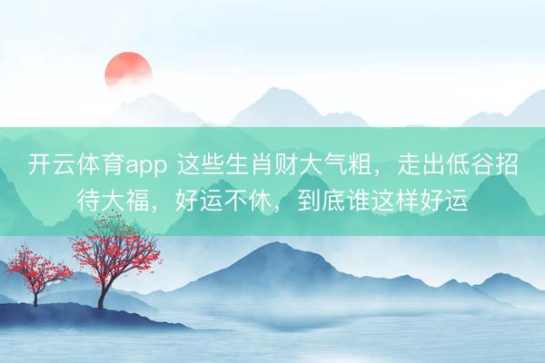 開云體育app 這些生肖財大氣粗，走出低谷招待大福，好運不休，到底誰這樣好運
