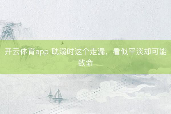 開云體育app 耽溺時這個走漏,看似平淡卻可能致命